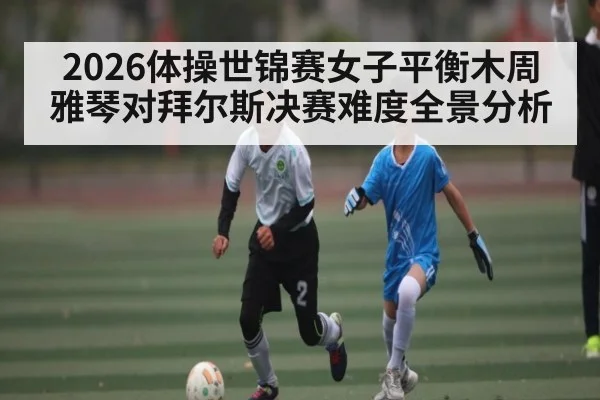 2026体操世锦赛女子平衡木周雅琴对拜尔斯决赛难度全景分析