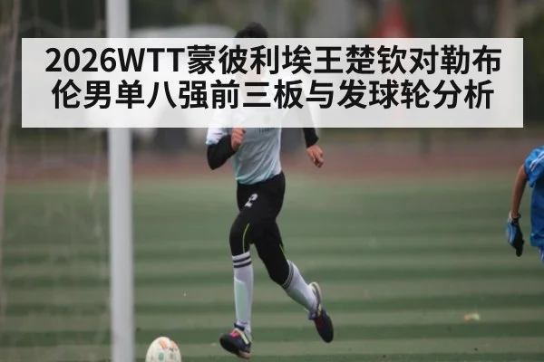 2026WTT蒙彼利埃王楚钦对勒布伦男单八强前三板与发球轮分析